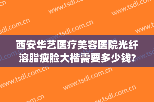 西安华艺医疗美容医院光纤溶脂瘦脸大楷需要多少钱?贵不贵?(西安华艺医美整形医院电话)