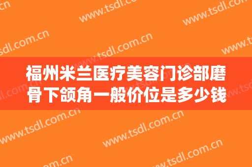 福州米兰医疗美容门诊部磨骨下颌角一般价位是多少钱?靠谱吗?(下颌角磨骨价格)