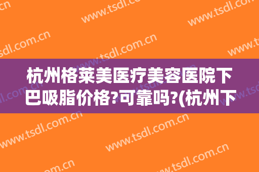杭州格莱美医疗美容医院下巴吸脂价格?可靠吗?(杭州下巴抽脂)