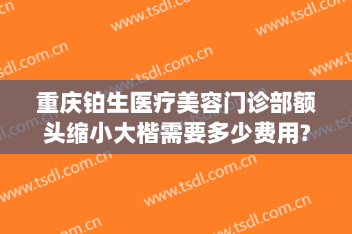 重庆铂生医疗美容门诊部额头缩小大楷需要多少费用?怎么样?(重庆铂生医疗美容门诊部价格表)
