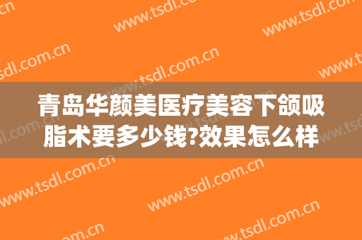 青岛华颜美医疗美容下颌吸脂术要多少钱?效果怎么样?(下颌吸脂术一般费用是多少)