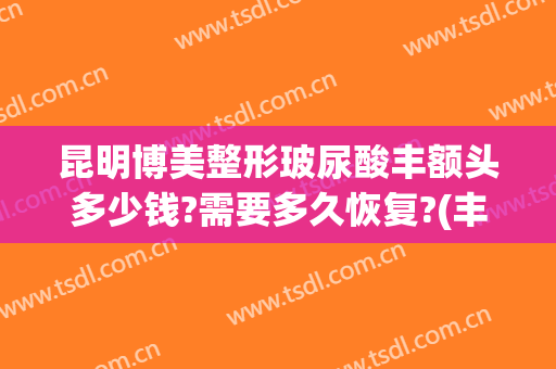 昆明博美整形玻尿酸丰额头多少钱?需要多久恢复?(丰额头玻尿酸大概多少钱)