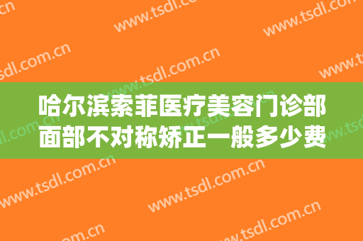 哈尔滨索菲医疗美容门诊部面部不对称矫正一般多少费用?贵不贵?(索菲医疗美容怎么样)