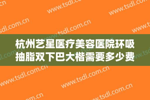 杭州艺星医疗美容医院环吸抽脂双下巴大楷需要多少费用?怎么样?(杭州星艺美整形医院)
