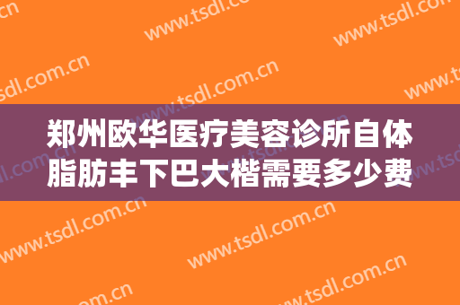 郑州欧华医疗美容诊所自体脂肪丰下巴大楷需要多少费用?靠谱吗?(郑州欧华整形)