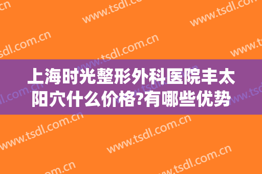 上海时光整形外科医院丰太阳穴什么价格?有哪些优势?(上海时光整形医院怎么样?)