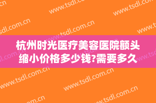 杭州时光医疗美容医院额头缩小价格多少钱?需要多久恢复?(杭州整形医院工作时间)
