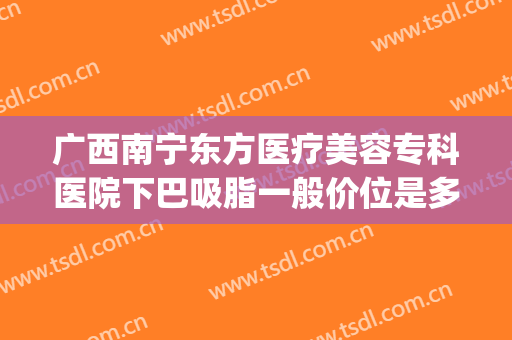 广西南宁东方医疗美容专科医院下巴吸脂一般价位是多少钱?怎么样?(南宁瘦脸手术多钱东 方可以吗?)