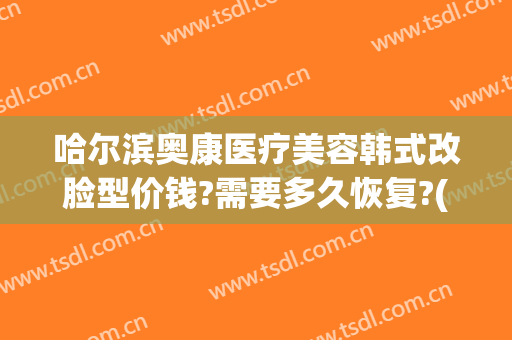 哈尔滨奥康医疗美容韩式改脸型价钱?需要多久恢复?(奥康整形医院哈尔滨)