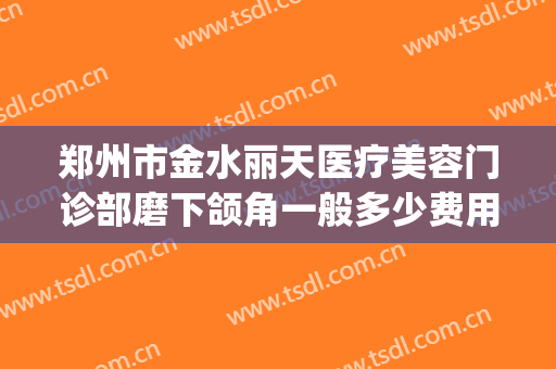 郑州市金水丽天医疗美容门诊部磨下颌角一般多少费用?有哪些优势?(郑州金水区整形医院)