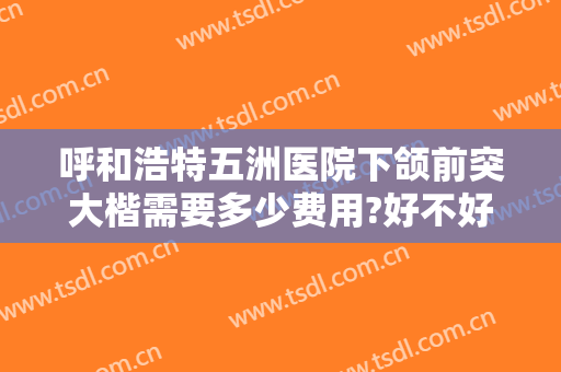 呼和浩特五洲医院下颌前突大楷需要多少费用?好不好?