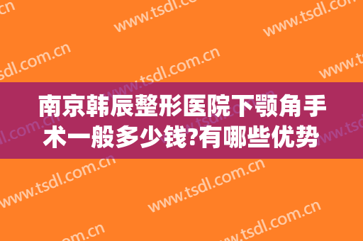 南京韩辰整形医院下颚角手术一般多少钱?有哪些优势?(南京韩辰整形医院地址)
