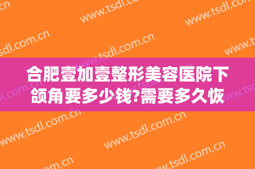 合肥壹加壹整形美容医院下颌角要多少钱?需要多久恢复?(壹美整形美容医院地址)