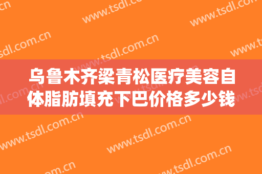 乌鲁木齐梁青松医疗美容自体脂肪填充下巴价格多少钱?贵不贵?(脂肪填充下巴费用)