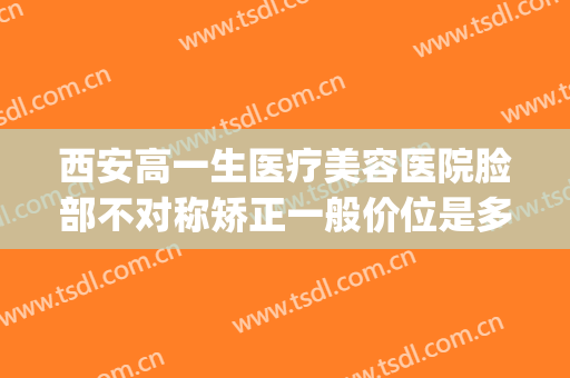 西安高一生医疗美容医院脸部不对称矫正一般价位是多少?靠谱吗?(西安高一生医疗美容医院好吗)