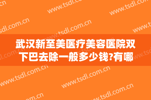 武汉新至美医疗美容医院双下巴去除一般多少钱?有哪些优势?(医美双下巴做什么效果好一些)