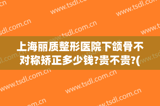 上海丽质整形医院下颌骨不对称矫正多少钱?贵不贵?(下颌骨正畸手术多少钱)