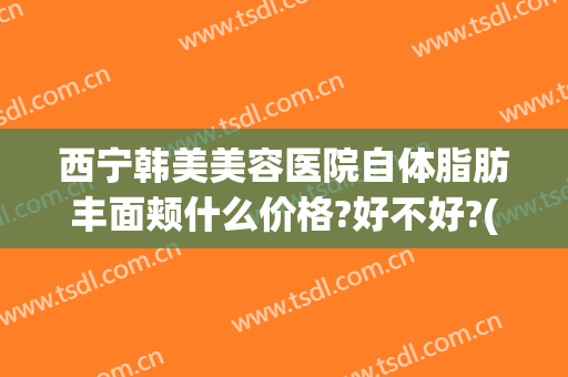 西宁韩美美容医院自体脂肪丰面颊什么价格?好不好?(西宁韩美整形医院)