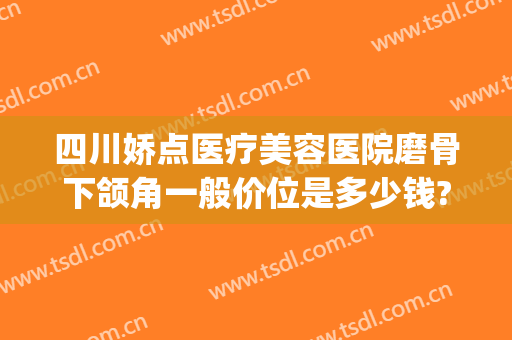 四川娇点医疗美容医院磨骨下颌角一般价位是多少钱?怎么样?(成都磨下颌骨多少钱)