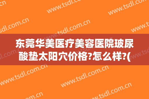 东莞华美医疗美容医院玻尿酸垫太阳穴价格?怎么样?(东莞华美整形医院电话)