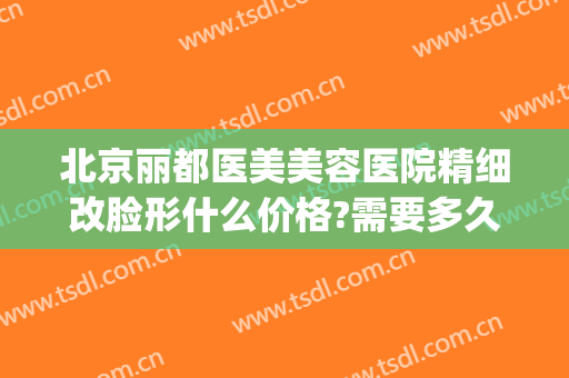 北京丽都医美美容医院精细改脸形什么价格?需要多久恢复?(美容院怎么除皱纹)