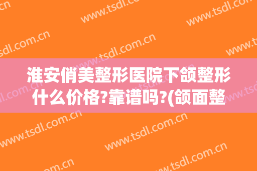淮安俏美整形医院下颌整形什么价格?靠谱吗?(颌面整形价位)