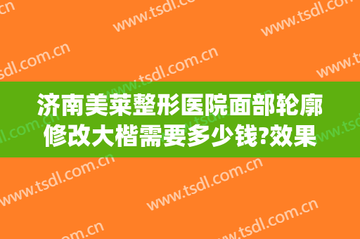 济南美莱整形医院面部轮廓修改大楷需要多少钱?效果怎么样?(医美医院整形)