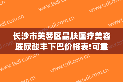 长沙市芙蓉区晶肤医疗美容玻尿酸丰下巴价格表!可靠吗?(长沙晶肤医疗美容医院)