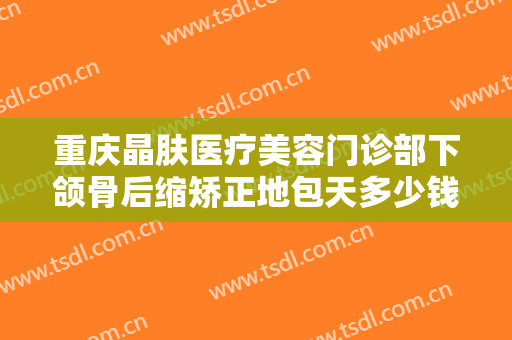 重庆晶肤医疗美容门诊部下颌骨后缩矫正地包天多少钱?需要多久恢复?