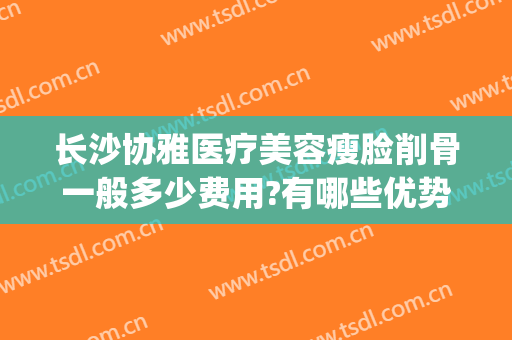 长沙协雅医疗美容瘦脸削骨一般多少费用?有哪些优势?(长沙雅美医疗整形美容医院怎么样)