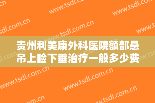 贵州利美康外科医院额部悬吊上睑下垂治疗一般多少费用?需要多久恢复?