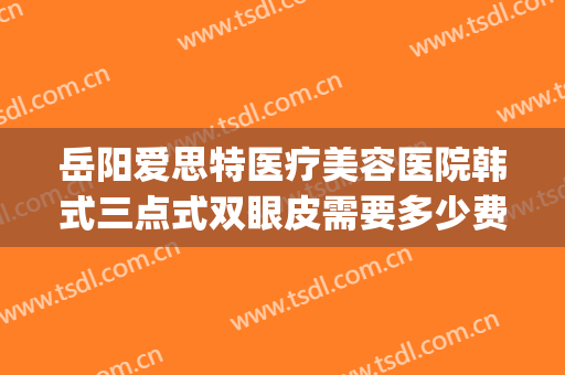 岳阳爱思特医疗美容医院韩式三点式双眼皮需要多少费用?可靠吗?(韩式三点双眼皮手术多少钱)