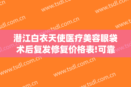 潜江白衣天使医疗美容眼袋术后复发修复价格表!可靠吗?(潜江白衣天使医疗美容诊所)