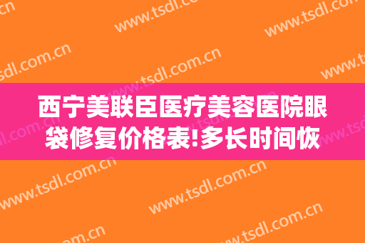 西宁美联臣医疗美容医院眼袋修复价格表!多长时间恢复?(西宁做眼袋手术的医院)