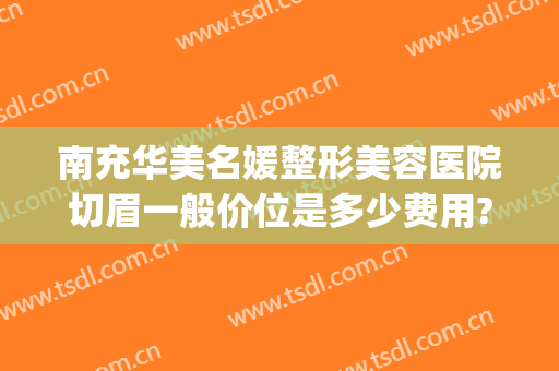 南充华美名媛整形美容医院切眉一般价位是多少费用?好不好?(南充华美整形美容医院怎么样)