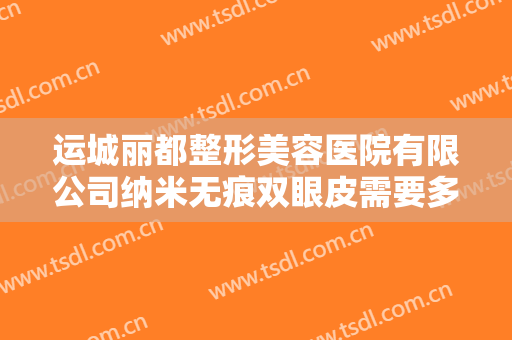 运城丽都整形美容医院有限公司纳米无痕双眼皮需要多少钱?有哪些优势?