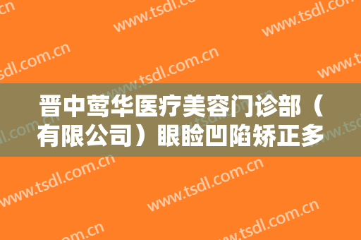 晋中莺华医疗美容门诊部（有限公司）眼睑凹陷矫正多少钱?有哪些优势?