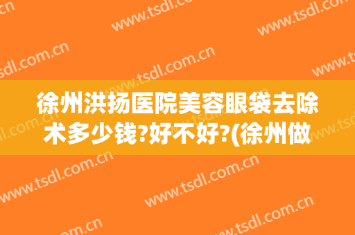 徐州洪扬医院美容眼袋去除术多少钱?好不好?(徐州做眼袋手术大概要多少费用)