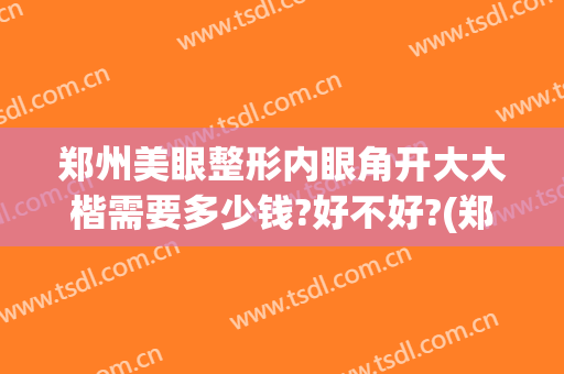 郑州美眼整形内眼角开大大楷需要多少钱?好不好?(郑州眼睛整形)