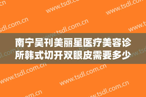 南宁吴刊美丽星医疗美容诊所韩式切开双眼皮需要多少钱?靠谱吗?(南宁三甲医院整形)
