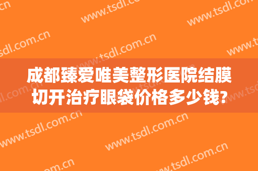 成都臻爱唯美整形医院结膜切开治疗眼袋价格多少钱?怎么样?(成都哪家医院做眼袋手术效果好)