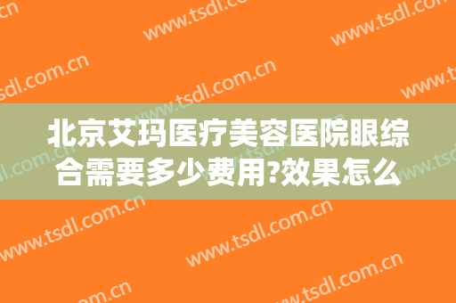 北京艾玛医疗美容医院眼综合需要多少费用?效果怎么样?(北京艾玛整形医院是三甲医院吗)