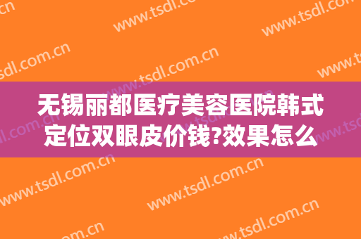 无锡丽都医疗美容医院韩式定位双眼皮价钱?效果怎么样?(无锡丽都整形医院整形医生有哪些)