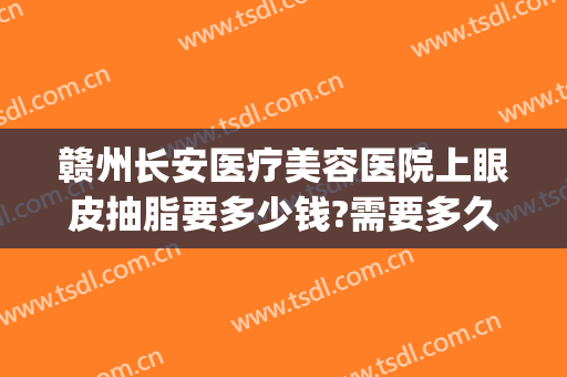 赣州长安医疗美容医院上眼皮抽脂要多少钱?需要多久恢复?(杭州整形医院抽脂费用)