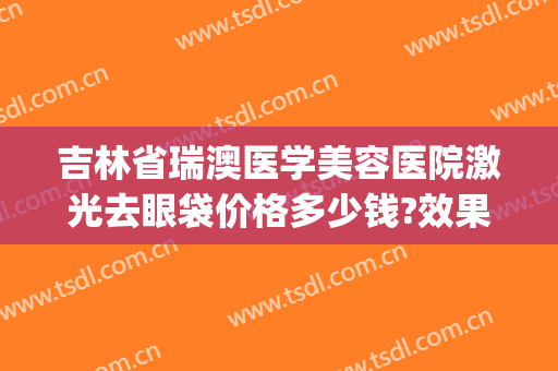 吉林省瑞澳医学美容医院激光去眼袋价格多少钱?效果怎么样?(瑞澳医学美容医院优惠)