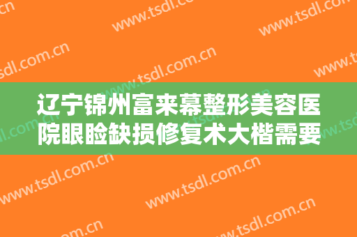 辽宁锦州富来幕整形美容医院眼睑缺损修复术大楷需要多少钱?怎么样?