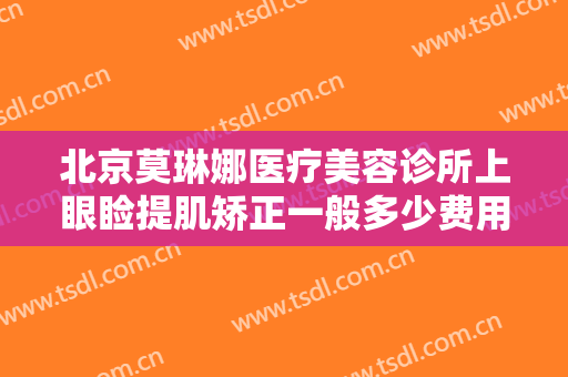 北京莫琳娜医疗美容诊所上眼睑提肌矫正一般多少费用?需要多久恢复?