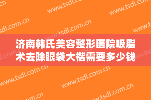 济南韩氏美容整形医院吸脂术去除眼袋大楷需要多少钱?怎么样?(济南做面部吸脂多少钱)