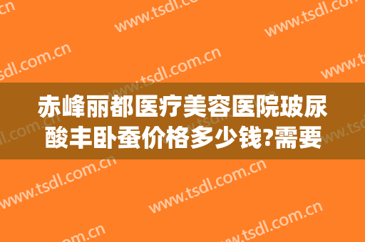 赤峰丽都医疗美容医院玻尿酸丰卧蚕价格多少钱?需要多久恢复?(玻尿酸丰卧蚕大约多少钱)