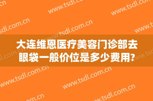 大连维恩医疗美容门诊部去眼袋一般价位是多少费用?怎么样?(大连去眼袋手术的价格)